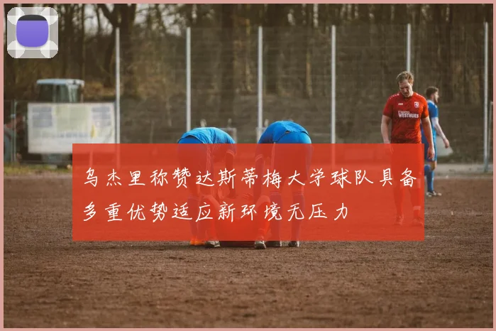 乌杰里称赞达斯蒂梅大学球队具备多重优势适应新环境无压力