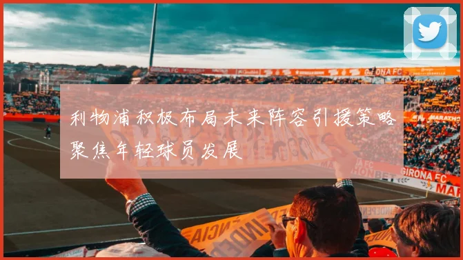 利物浦积极布局未来阵容引援策略聚焦年轻球员发展