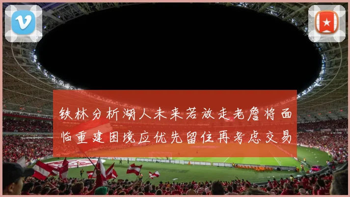 铁林分析湖人未来若放走老詹将面临重建困境应优先留住再考虑交易