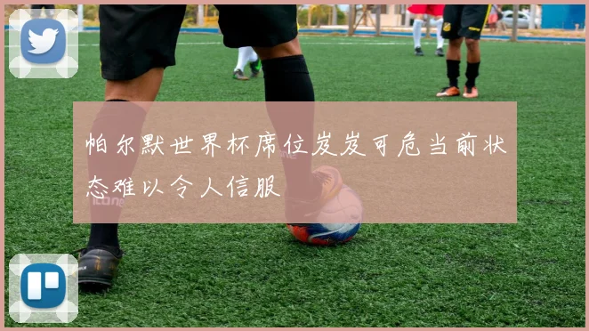 帕尔默世界杯席位岌岌可危当前状态难以令人信服