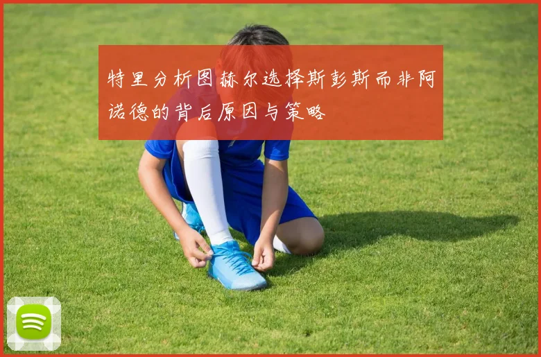 特里分析图赫尔选择斯彭斯而非阿诺德的背后原因与策略