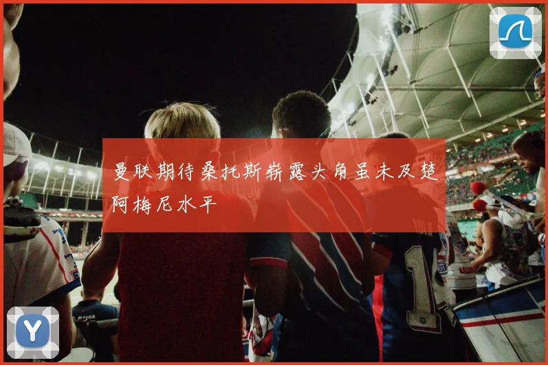 曼联期待桑托斯崭露头角虽未及楚阿梅尼水平