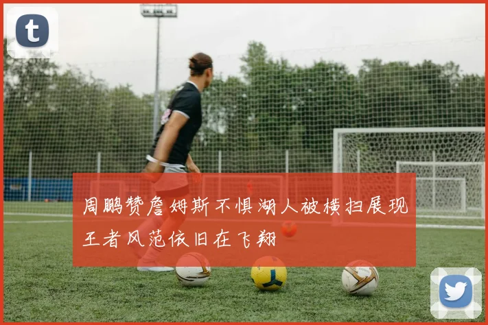 周鹏赞詹姆斯不惧湖人被横扫展现王者风范依旧在飞翔